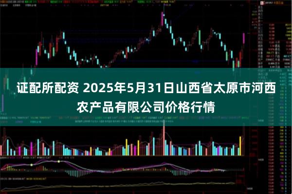 证配所配资 2025年5月31日山西省太原市河西农产品有限公司价格行情