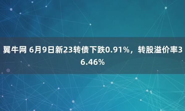翼牛网 6月9日新23转债下跌0.91%，转股溢价率36.46%