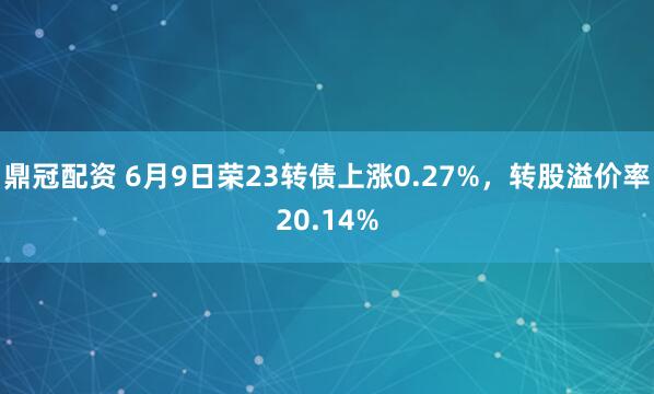 鼎冠配资 6月9日荣23转债上涨0.27%，转股溢价率20.14%