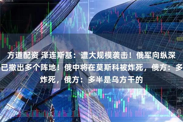 方道配资 泽连斯基：遭大规模袭击！俄军向纵深推进，乌方：已撤出多个阵地！俄中将在莫斯科被炸死，俄方：多半是乌方干的