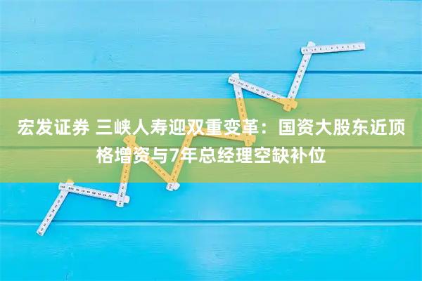 宏发证券 三峡人寿迎双重变革：国资大股东近顶格增资与7年总经理空缺补位