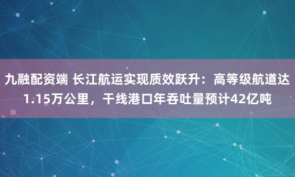 九融配资端 长江航运实现质效跃升：高等级航道达1.15万公里，干线港口年吞吐量预计42亿吨