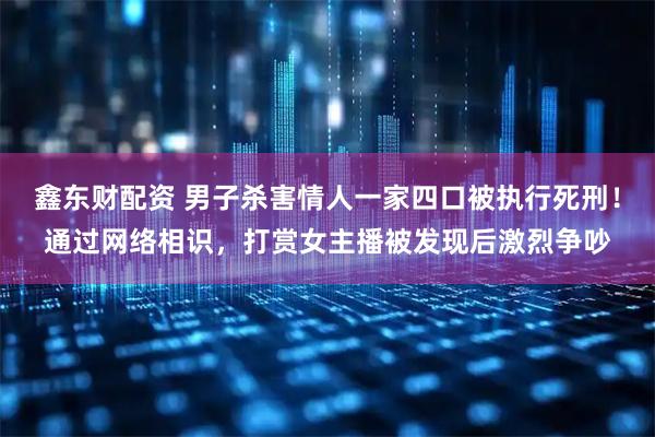 鑫东财配资 男子杀害情人一家四口被执行死刑！通过网络相识，打赏女主播被发现后激烈争吵