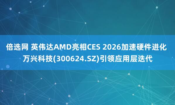 倍选网 英伟达AMD亮相CES 2026加速硬件进化 万兴科技(300624.SZ)引领应用层迭代