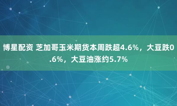 博星配资 芝加哥玉米期货本周跌超4.6%，大豆跌0.6%，大豆油涨约5.7%