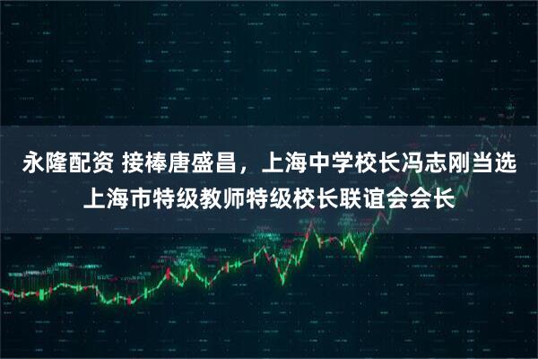 永隆配资 接棒唐盛昌，上海中学校长冯志刚当选上海市特级教师特级校长联谊会会长