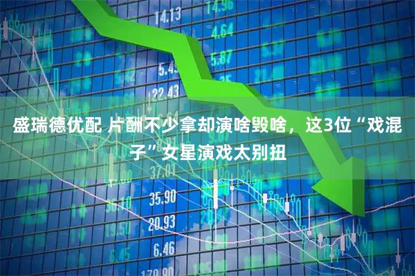 盛瑞德优配 片酬不少拿却演啥毁啥，这3位“戏混子”女星演戏太别扭