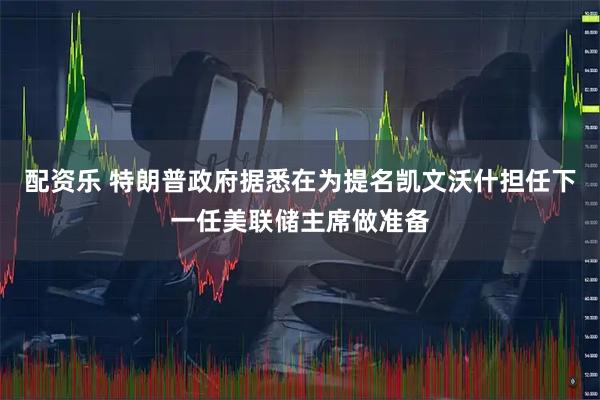 配资乐 特朗普政府据悉在为提名凯文沃什担任下一任美联储主席做准备