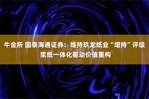 牛金所 国泰海通证券：维持玖龙纸业“增持”评级 浆纸一体化驱动价值重构