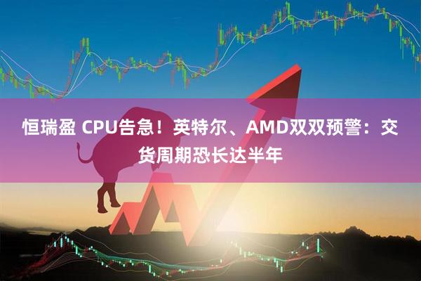 恒瑞盈 CPU告急!英特尔、AMD双双预警:交货周期恐长达半年