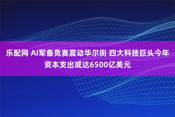 乐配网 AI军备竞赛震动华尔街 四大科技巨头今年资本支出或达6500亿美元