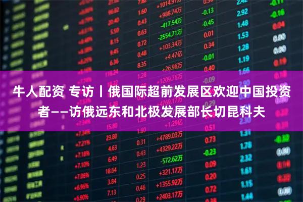 牛人配资 专访丨俄国际超前发展区欢迎中国投资者——访俄远东和北极发展部长切昆科夫