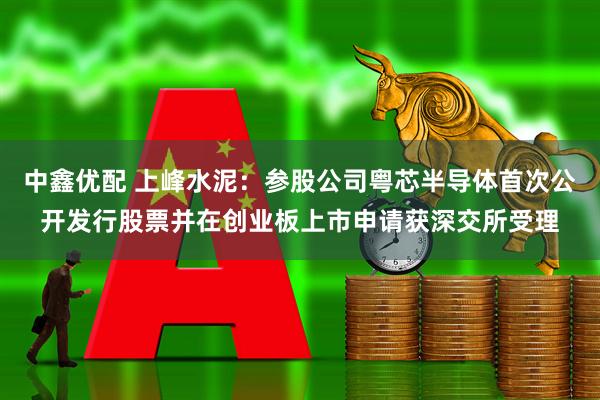 中鑫优配 上峰水泥:参股公司粤芯半导体首次公开发行股票并在创业板上市申请获深交所受理