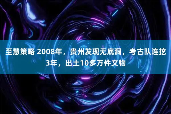 至慧策略 2008年，贵州发现无底洞，考古队连挖3年，出土10多万件文物