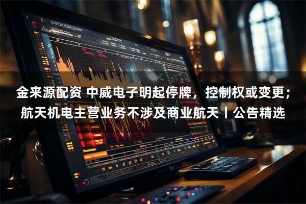 金来源配资 中威电子明起停牌,控制权或变更;航天机电主营业务不涉及商业航天丨公告精选