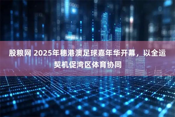股粮网 2025年穗港澳足球嘉年华开幕，以全运契机促湾区体育协同