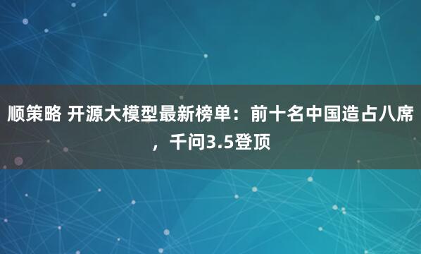 顺策略 开源大模型最新榜单：前十名中国造占八席，千问3.5登顶