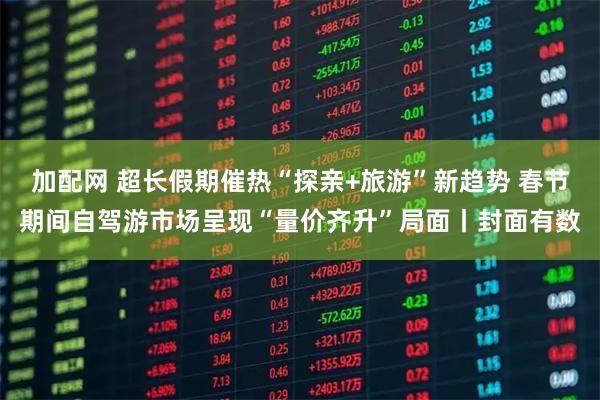加配网 超长假期催热“探亲+旅游”新趋势 春节期间自驾游市场呈现“量价齐升”局面丨封面有数
