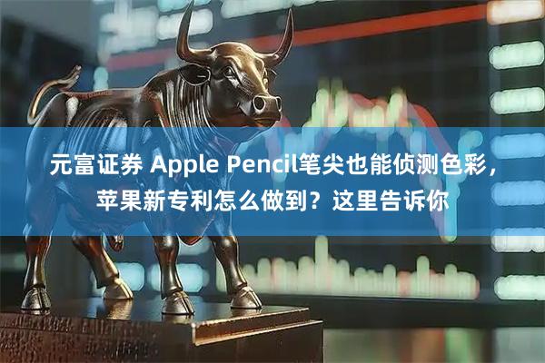 元富证券 Apple Pencil笔尖也能侦测色彩，苹果新专利怎么做到？这里告诉你