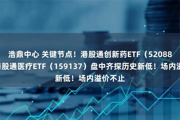 浩鼎中心 关键节点！港股通创新药ETF（520880）、港股通医疗ETF（159137）盘中齐探历史新低！场内溢价不止