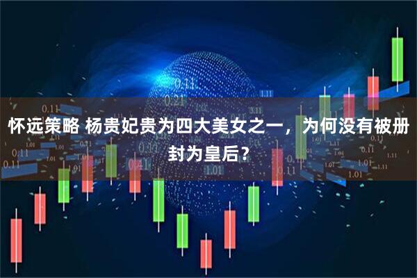 怀远策略 杨贵妃贵为四大美女之一，为何没有被册封为皇后？