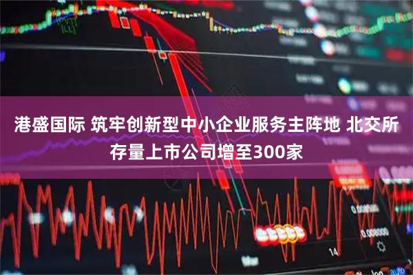 港盛国际 筑牢创新型中小企业服务主阵地 北交所存量上市公司增至300家