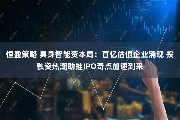 恒盈策略 具身智能资本局：百亿估值企业涌现 投融资热潮助推IPO奇点加速到来