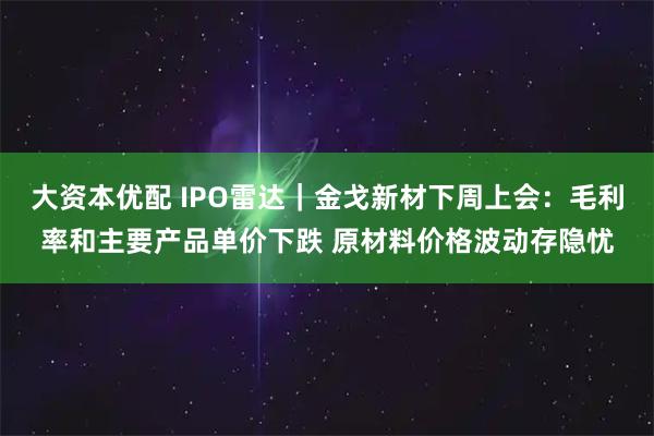 大资本优配 IPO雷达｜金戈新材下周上会：毛利率和主要产品单价下跌 原材料价格波动存隐忧