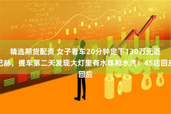 精选期货配资 女子看车20分钟定下130万元迈巴赫，提车第二天发现大灯里有水珠和水汽！4S店回应