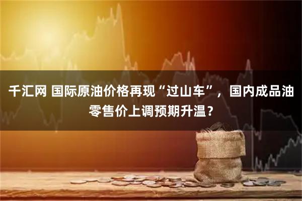 千汇网 国际原油价格再现“过山车”，国内成品油零售价上调预期升温？