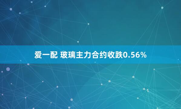 爱一配 玻璃主力合约收跌0.56%